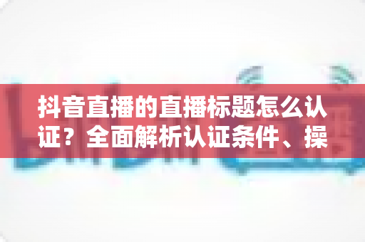 抖音直播的直播标题怎么认证?全面解析认证条件、操作流程与实用技巧 抖音直播的直播标题怎么认证?全面解析认证条件、操作流程与实用技巧