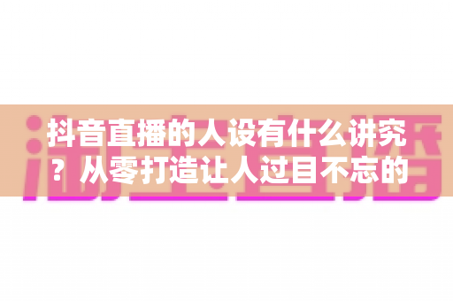 抖音直播的人设有什么讲究?从零打造让人过目不忘的高人气直播间人设全攻略 抖音直播的人设有什么讲究?从零打造让人过目不忘的高人气直播间人设全攻略
