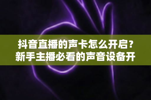 抖音直播的声卡怎么开启？新手主播必看的声音设备开启与设置全攻略