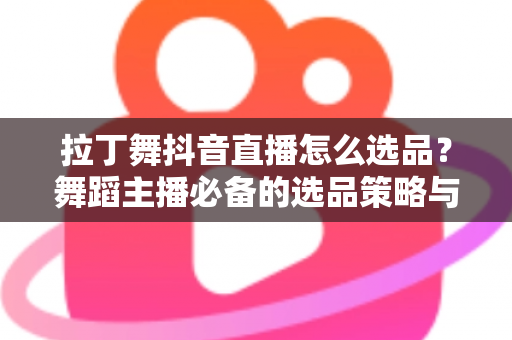拉丁舞抖音直播怎么选品？舞蹈主播必备的选品策略与实战指南