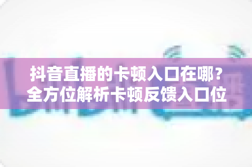 抖音直播的卡顿入口在哪？全方位解析卡顿反馈入口位置与直播卡顿解决方法大全