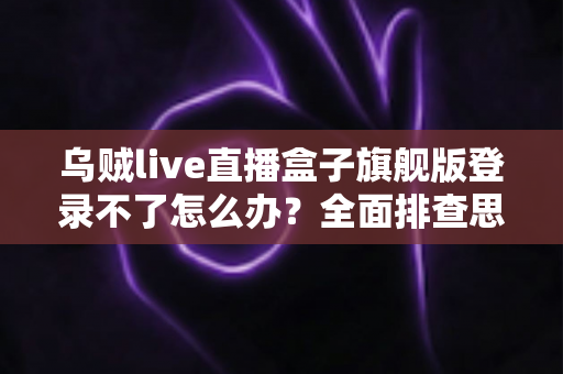 乌贼live直播盒子旗舰版登录不了怎么办？全面排查思路与实用解决方法大合集