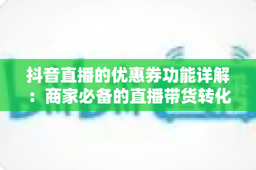 抖音直播的优惠券功能详解:商家必备的直播带货转化利器完全指南 抖音直播的优惠券功能详解:商家必备的直播带货转化利器完全指南