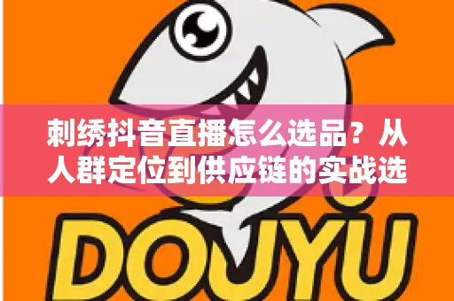 刺绣抖音直播怎么选品?从人群定位到供应链的实战选品全攻略 刺绣抖音直播怎么选品?从人群定位到供应链的实战选品全攻略