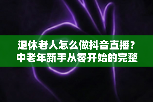 退休老人怎么做抖音直播?中老年新手从零开始的完整入门指南 退休老人怎么做抖音直播?中老年新手从零开始的完整入门指南