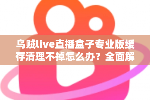 乌贼live直播盒子专业版缓存清理不掉怎么办?全面解析缓存清理失败的原因与高效解决方法 乌贼live直播盒子专业版缓存清理不掉怎么办?全面解析缓存清理失败的原因与高效解决方法