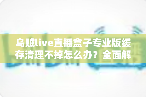 乌贼live直播盒子专业版缓存清理不掉怎么办?全面解析缓存清理失败的原因与高效解决方法 乌贼live直播盒子专业版缓存清理不掉怎么办?全面解析缓存清理失败的原因与高效解决方法