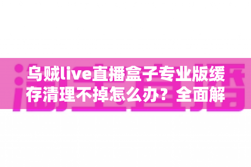 乌贼live直播盒子专业版缓存清理不掉怎么办？全面解析缓存清理失败的原因与高效解决方法