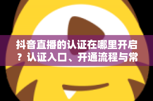 抖音直播的认证在哪里开启?认证入口、开通流程与常见问题全解析 抖音直播的认证在哪里开启?认证入口、开通流程与常见问题全解析