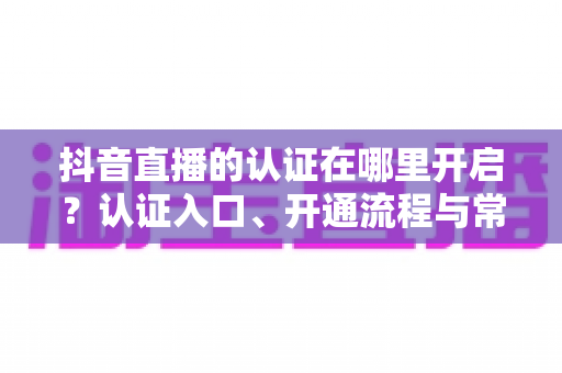 抖音直播的认证在哪里开启?认证入口、开通流程与常见问题全解析 抖音直播的认证在哪里开启?认证入口、开通流程与常见问题全解析