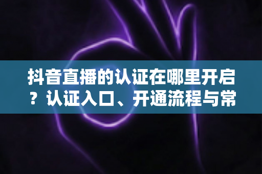 抖音直播的认证在哪里开启？认证入口、开通流程与常见问题全解析