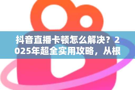 抖音直播卡顿怎么解决?2025年超全实用攻略,从根源告别卡顿烦恼 抖音直播卡顿怎么解决?2025年超全实用攻略,从根源告别卡顿烦恼