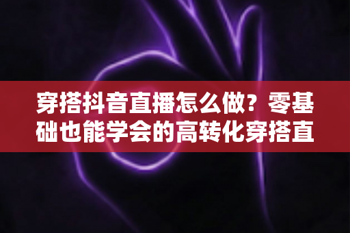穿搭抖音直播怎么做？零基础也能学会的高转化穿搭直播间运营全攻略