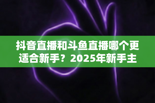抖音直播和斗鱼直播哪个更适合新手?2025年新手主播平台选择全攻略 抖音直播和斗鱼直播哪个更适合新手?2025年新手主播平台选择全攻略