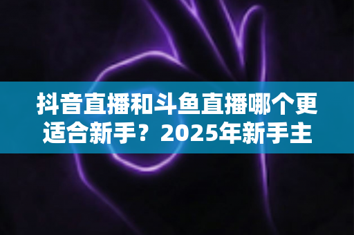 抖音直播和斗鱼直播哪个更适合新手?2025年新手主播平台选择全攻略 抖音直播和斗鱼直播哪个更适合新手?2025年新手主播平台选择全攻略