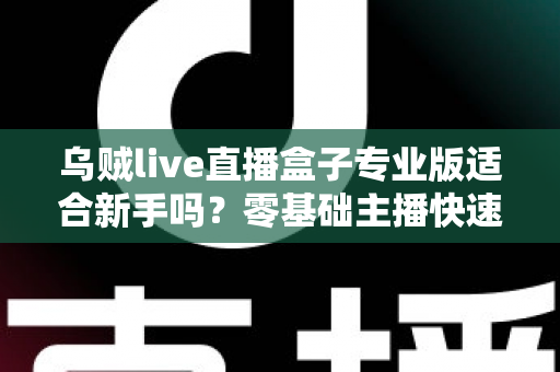 乌贼live直播盒子专业版适合新手吗?零基础主播快速上手全攻略 乌贼live直播盒子专业版适合新手吗?零基础主播快速上手全攻略