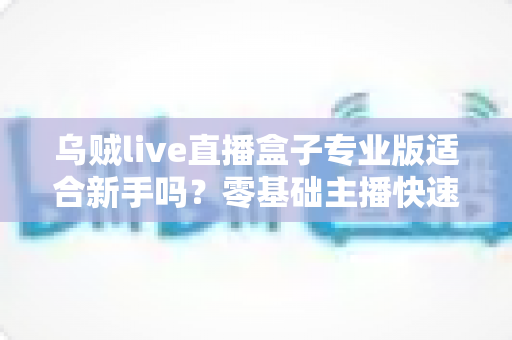 乌贼live直播盒子专业版适合新手吗？零基础主播快速上手全攻略