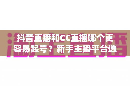 抖音直播和CC直播哪个更容易起号?新手主播平台选择全攻略 抖音直播和CC直播哪个更容易起号?新手主播平台选择全攻略