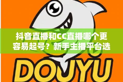 抖音直播和CC直播哪个更容易起号?新手主播平台选择全攻略 抖音直播和CC直播哪个更容易起号?新手主播平台选择全攻略