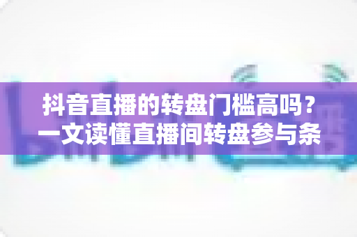 抖音直播的转盘门槛高吗?一文读懂直播间转盘参与条件与实用玩法攻略 抖音直播的转盘门槛高吗?一文读懂直播间转盘参与条件与实用玩法攻略