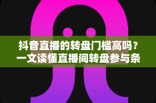 抖音直播的转盘门槛高吗?一文读懂直播间转盘参与条件与实用玩法攻略 抖音直播的转盘门槛高吗?一文读懂直播间转盘参与条件与实用玩法攻略