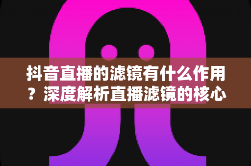 抖音直播的滤镜有什么作用？深度解析直播滤镜的核心功能与实用技巧