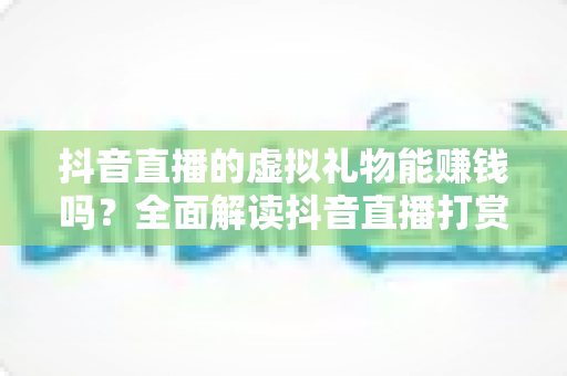 抖音直播的虚拟礼物能赚钱吗？全面解读抖音直播打赏变现机制与真实收益指南