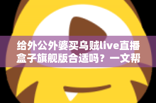 给外公外婆买乌贼live直播盒子旗舰版合适吗?一文帮你理清思路,孝心不踩坑 给外公外婆买乌贼live直播盒子旗舰版合适吗?一文帮你理清思路,孝心不踩坑