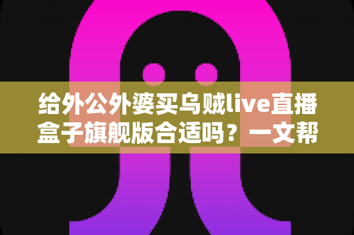 给外公外婆买乌贼live直播盒子旗舰版合适吗？一文帮你理清思路，孝心不踩坑