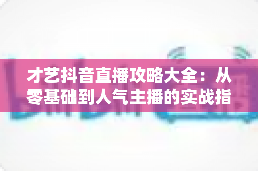 才艺抖音直播攻略大全:从零基础到人气主播的实战指南(2025最新版) 才艺抖音直播攻略大全:从零基础到人气主播的实战指南(2025最新版)