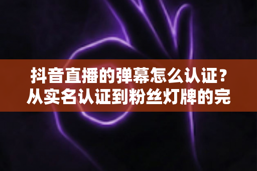 抖音直播的弹幕怎么认证？从实名认证到粉丝灯牌的完整认证攻略与实用技巧全解析