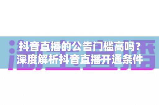 抖音直播的公告门槛高吗?深度解析抖音直播开通条件、公告要求与实操技巧 抖音直播的公告门槛高吗?深度解析抖音直播开通条件、公告要求与实操技巧