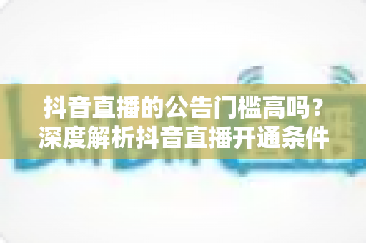 抖音直播的公告门槛高吗？深度解析抖音直播开通条件、公告要求与实操技巧