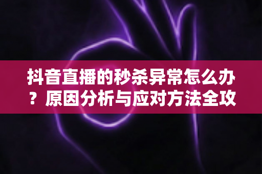 抖音直播的秒杀异常怎么办?原因分析与应对方法全攻略 抖音直播的秒杀异常怎么办?原因分析与应对方法全攻略