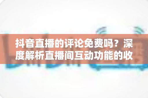 抖音直播的评论免费吗？深度解析直播间互动功能的收费标准与使用技巧