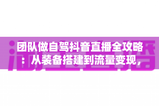 团队做自驾抖音直播全攻略:从装备搭建到流量变现,打造高人气移动直播间 团队做自驾抖音直播全攻略:从装备搭建到流量变现,打造高人气移动直播间