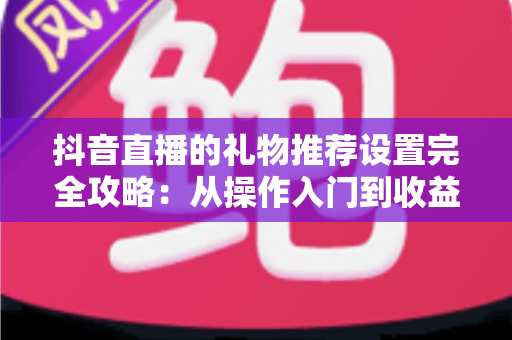 抖音直播的礼物推荐设置完全攻略:从操作入门到收益优化,助你的直播间打赏翻倍 抖音直播的礼物推荐设置完全攻略:从操作入门到收益优化,助你的直播间打赏翻倍