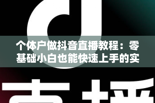 个体户做抖音直播教程:零基础小白也能快速上手的实战指南 个体户做抖音直播教程:零基础小白也能快速上手的实战指南