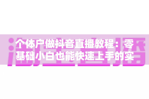 个体户做抖音直播教程:零基础小白也能快速上手的实战指南 个体户做抖音直播教程:零基础小白也能快速上手的实战指南