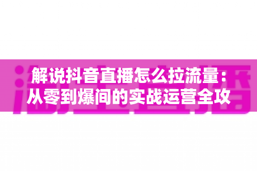 解说抖音直播怎么拉流量：从零到爆间的实战运营全攻略