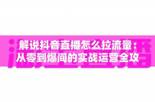 解说抖音直播怎么拉流量：从零到爆间的实战运营全攻略