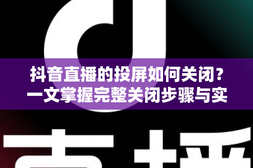 抖音直播的投屏如何关闭?一文掌握完整关闭步骤与实用避坑指南 抖音直播的投屏如何关闭?一文掌握完整关闭步骤与实用避坑指南