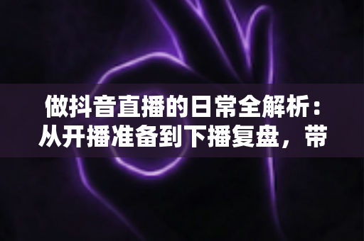 做抖音直播的日常全解析：从开播准备到下播复盘，带你了解主播真实的一天