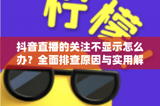 抖音直播的关注不显示怎么办？全面排查原因与实用解决指南
