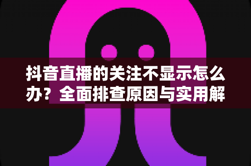 抖音直播的关注不显示怎么办？全面排查原因与实用解决指南