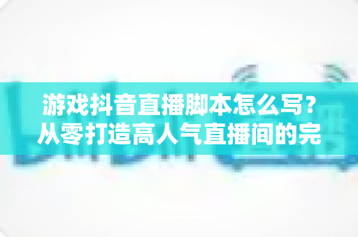 游戏抖音直播脚本怎么写？从零打造高人气直播间的完整脚本指南