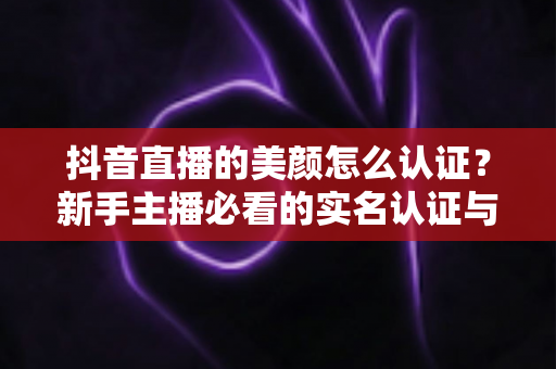 抖音直播的美颜怎么认证？新手主播必看的实名认证与美颜设置全流程指南
