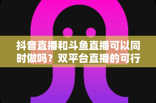 抖音直播和斗鱼直播可以同时做吗?双平台直播的可行性、风险与运营策略全解析 抖音直播和斗鱼直播可以同时做吗?双平台直播的可行性、风险与运营策略全解析