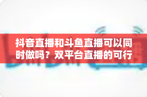 抖音直播和斗鱼直播可以同时做吗?双平台直播的可行性、风险与运营策略全解析 抖音直播和斗鱼直播可以同时做吗?双平台直播的可行性、风险与运营策略全解析