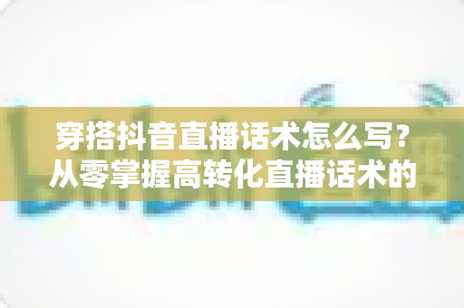 穿搭抖音直播话术怎么写？从零掌握高转化直播话术的完整指南